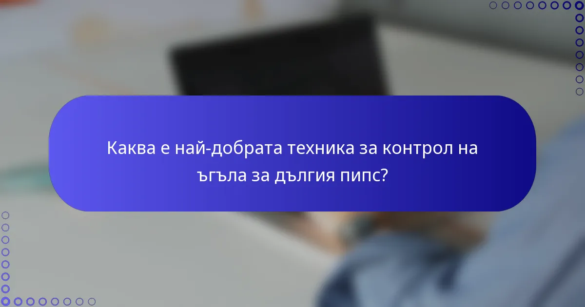 Каква е най-добрата техника за контрол на ъгъла за дългия пипс?